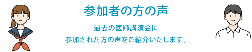 参加者の方の声　過去の医師講演会に参加者された方の声をご紹介いたします。