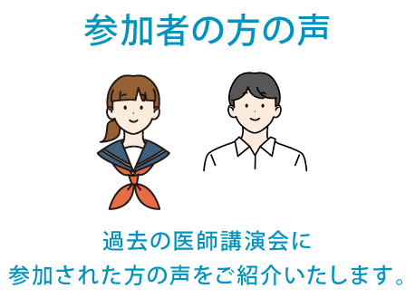 参加者の方の声　過去の医師講演会に参加者された方の声をご紹介いたします。